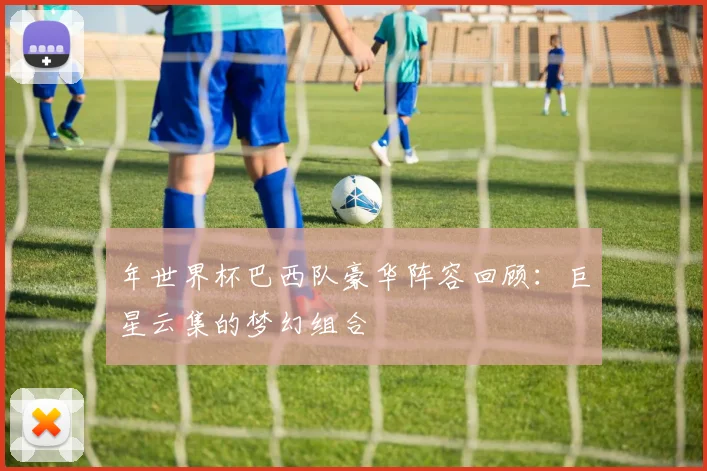 年世界杯巴西队豪华阵容回顾：巨星云集的梦幻组合