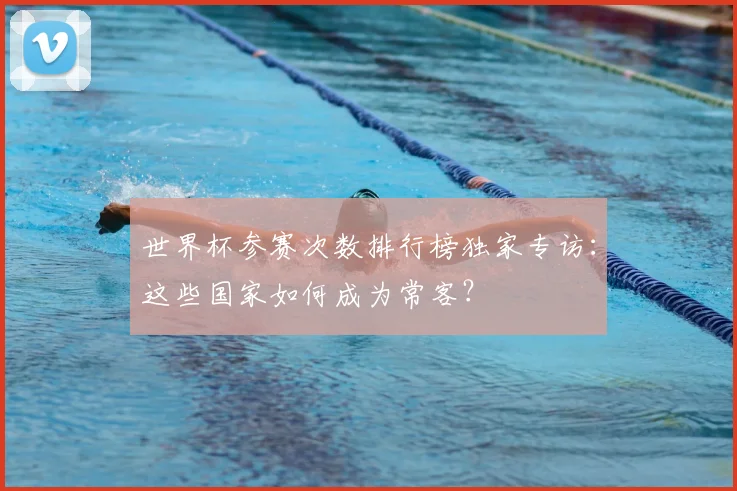 世界杯参赛次数排行榜独家专访：这些国家如何成为常客？
