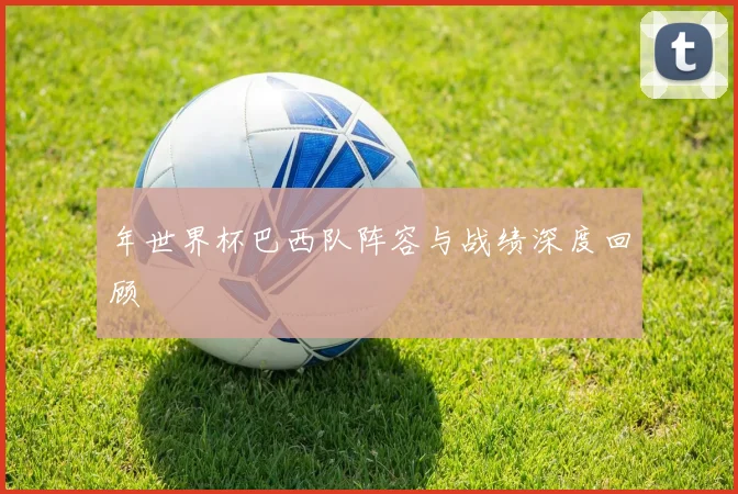 年世界杯巴西队阵容与战绩深度回顾