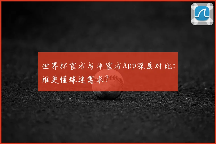世界杯官方与非官方App深度对比：谁更懂球迷需求？