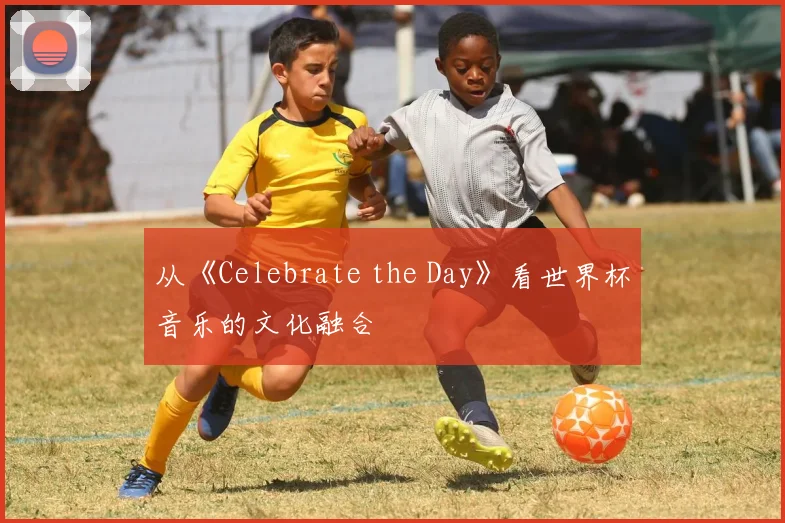 从《Celebrate the Day》看世界杯音乐的文化融合