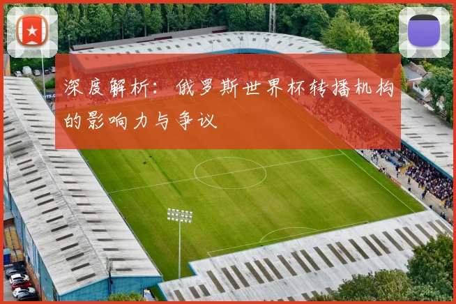 深度解析:俄罗斯世界杯转播机构的影响力与争议