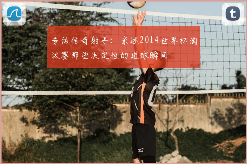 专访传奇射手：亲述2014世界杯淘汰赛那些决定性的进球瞬间