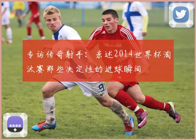 专访传奇射手：亲述2014世界杯淘汰赛那些决定性的进球瞬间