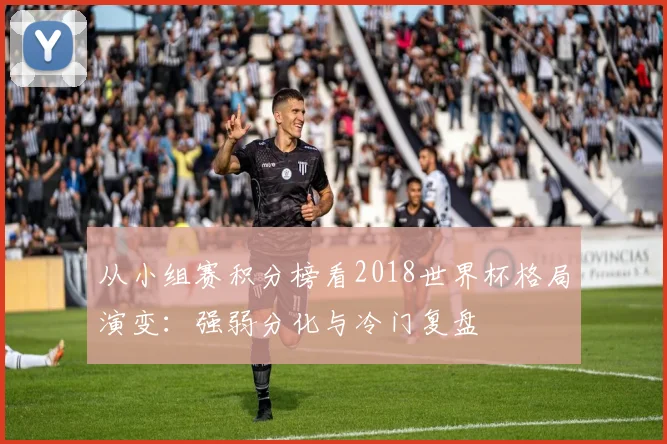 从小组赛积分榜看2018世界杯格局演变：强弱分化与冷门复盘