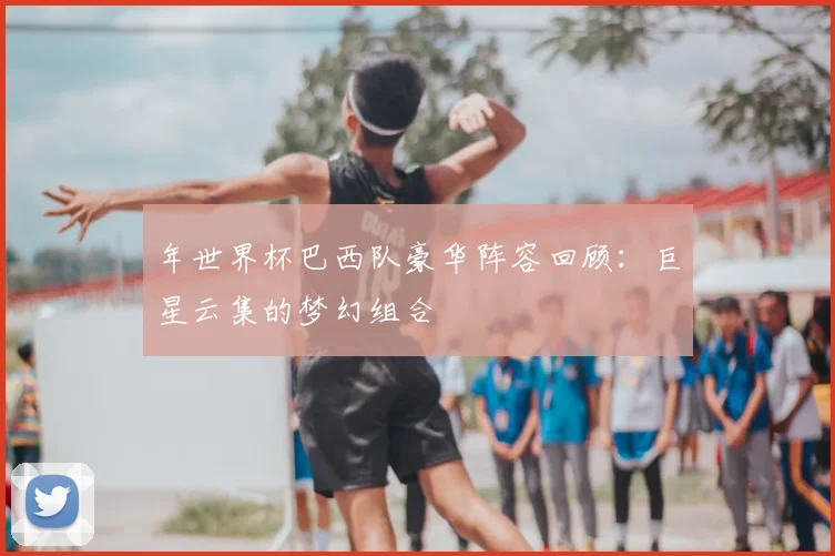 年世界杯巴西队豪华阵容回顾：巨星云集的梦幻组合