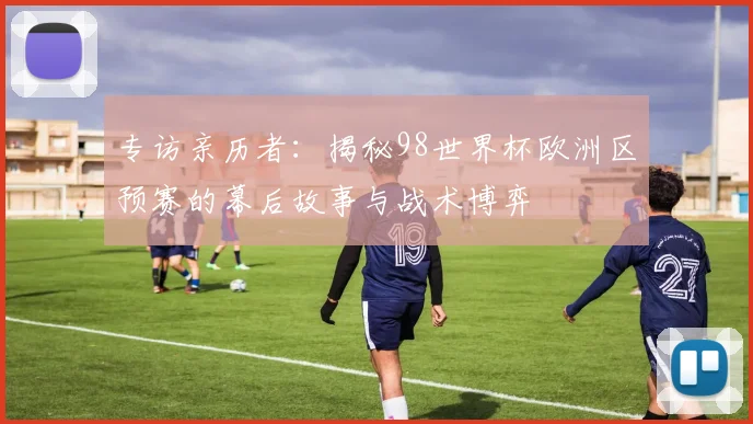 专访亲历者：揭秘98世界杯欧洲区预赛的幕后故事与战术博弈